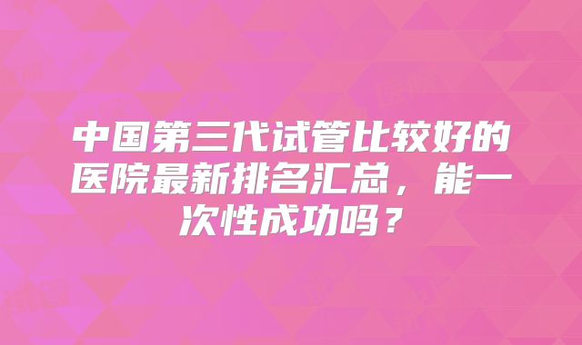 中国第三代试管比较好的医院最新排名汇总，能一次性成功吗？