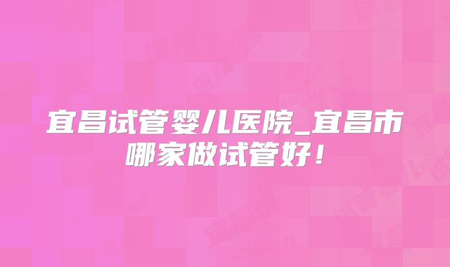 宜昌试管婴儿医院_宜昌市哪家做试管好!