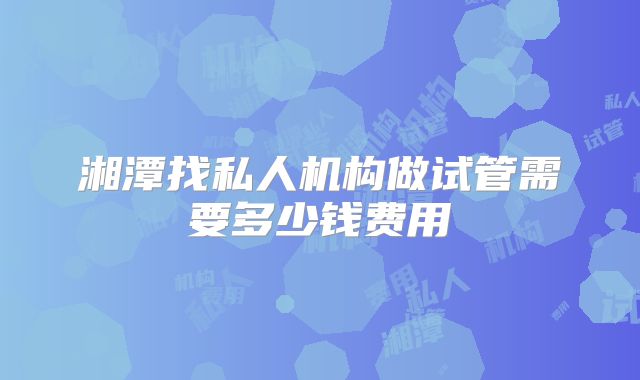 湘潭找私人机构做试管需要多少钱费用