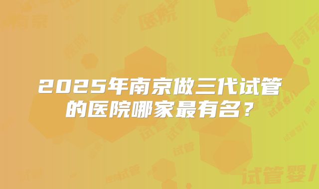 2025年南京做三代试管的医院哪家最有名？