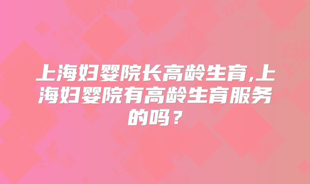 上海妇婴院长高龄生育,上海妇婴院有高龄生育服务的吗?