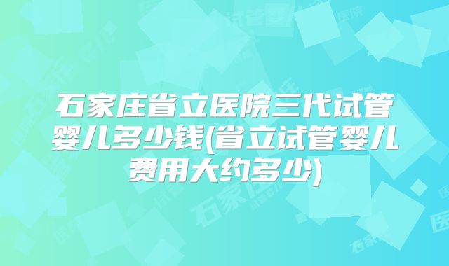 石家庄省立医院三代试管婴儿多少钱(省立试管婴儿费用大约多少)