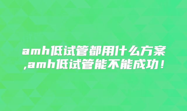 amh低试管都用什么方案,amh低试管能不能成功！