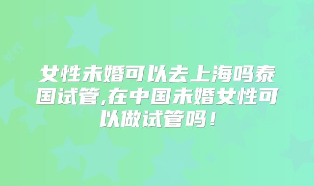 女性未婚可以去上海吗泰国试管,在中国未婚女性可以做试管吗!