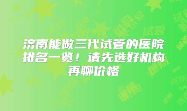 济南能做三代试管的医院排名一览！请先选好机构再聊价格