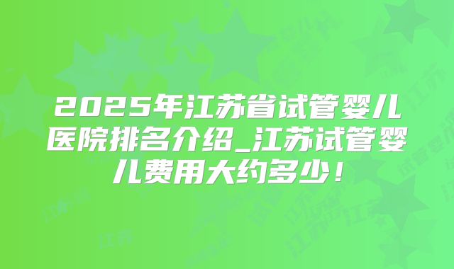 2025年江苏省试管婴儿医院排名介绍_江苏试管婴儿费用大约多少！