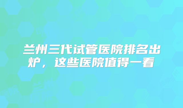 兰州三代试管医院排名出炉，这些医院值得一看
