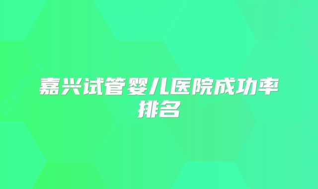 嘉兴试管婴儿医院成功率排名