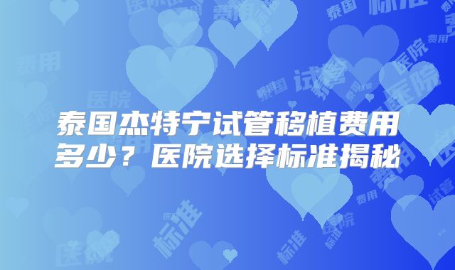 泰国杰特宁试管移植费用多少？医院选择标准揭秘