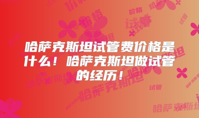 哈萨克斯坦试管费价格是什么！哈萨克斯坦做试管的经历！