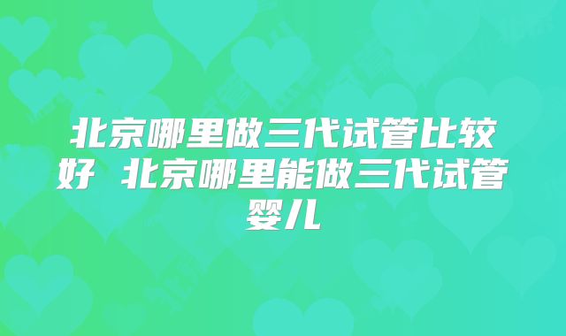北京哪里做三代试管比较好 北京哪里能做三代试管婴儿