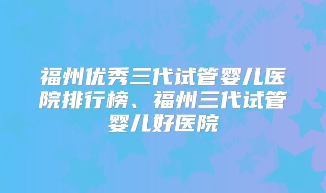 福州优秀三代试管婴儿医院排行榜、福州三代试管婴儿好医院