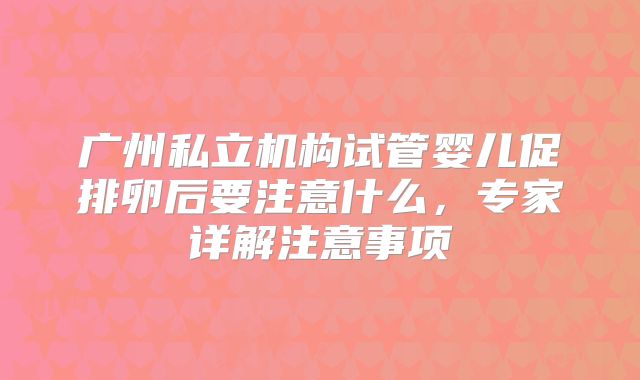 广州私立机构试管婴儿促排卵后要注意什么,专家详解注意事项