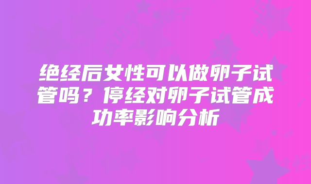 绝经后女性可以做卵子试管吗?停经对卵子试管成功率影响分析