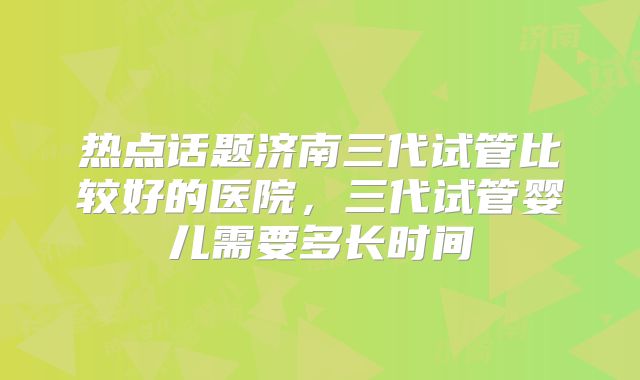 热点话题济南三代试管比较好的医院,三代试管婴儿需要多长时间