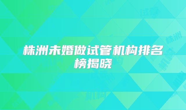 株洲未婚做试管机构排名榜揭晓