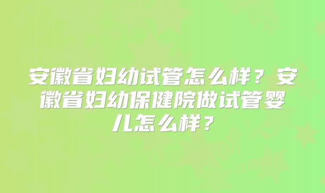 安徽省妇幼试管怎么样?安徽省妇幼保健院做试管婴儿怎么样?