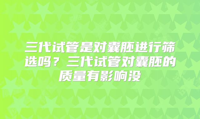 三代试管是对囊胚进行筛选吗?三代试管对囊胚的质量有影响没
