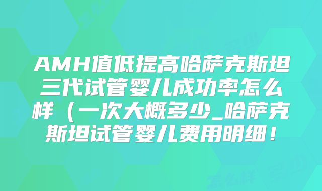 AMH值低提高哈萨克斯坦三代试管婴儿成功率怎么样（一次大概多少_哈萨克斯坦试管婴儿费用明细！