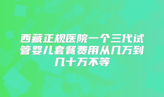 西藏正规医院一个三代试管婴儿套餐费用从几万到几十万不等
