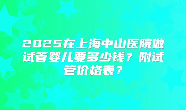 2025在上海中山医院做试管婴儿要多少钱？附试管价格表？
