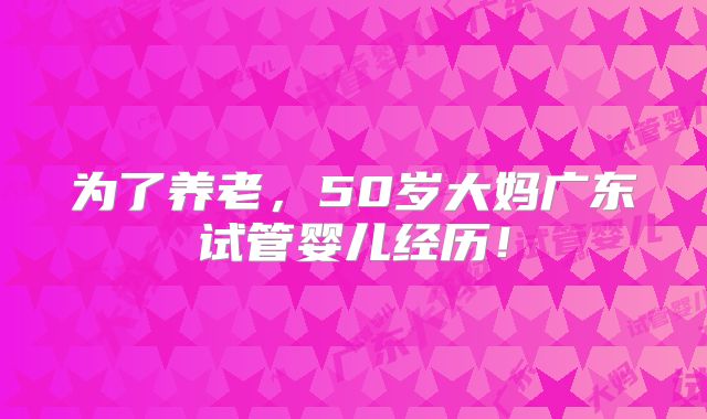为了养老，50岁大妈广东试管婴儿经历！