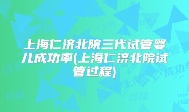 上海仁济北院三代试管婴儿成功率(上海仁济北院试管过程)