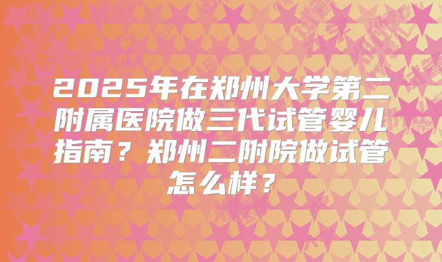 2025年在郑州大学第二附属医院做三代试管婴儿指南？郑州二附院做试管怎么样？