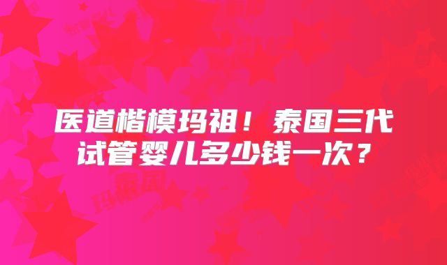 医道楷模玛祖！泰国三代试管婴儿多少钱一次？