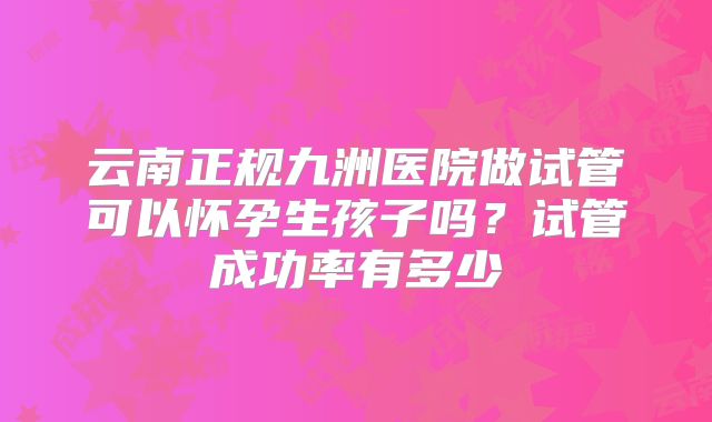 云南正规九洲医院做试管可以怀孕生孩子吗?试管成功率有多少