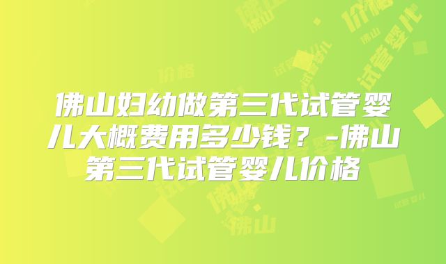 佛山妇幼做第三代试管婴儿大概费用多少钱?-佛山第三代试管婴儿价格
