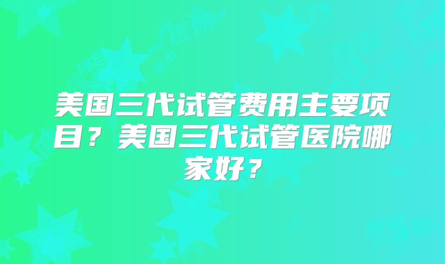 美国三代试管费用主要项目？美国三代试管医院哪家好？