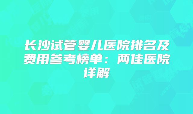 长沙试管婴儿医院排名及费用参考榜单:两佳医院详解