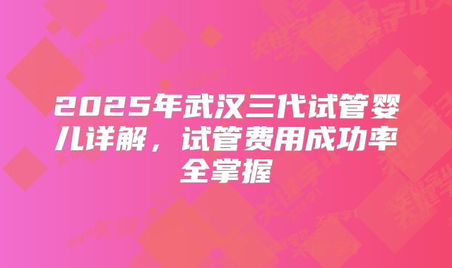 2025年武汉三代试管婴儿详解，试管费用成功率全掌握