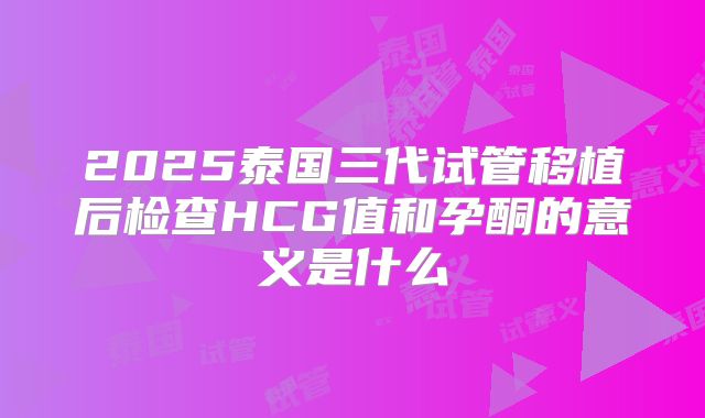 2025泰国三代试管移植后检查HCG值和孕酮的意义是什么