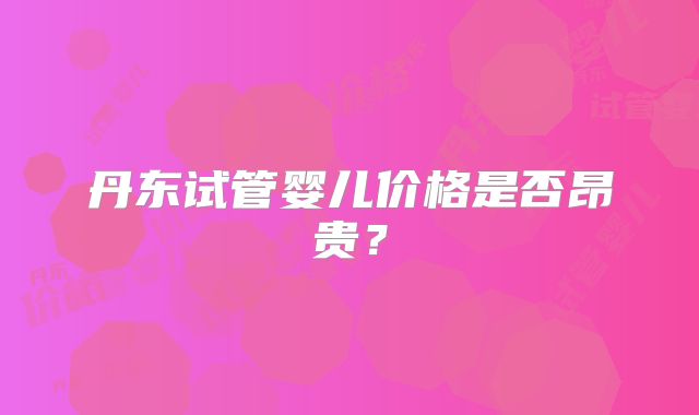 丹东试管婴儿价格是否昂贵?