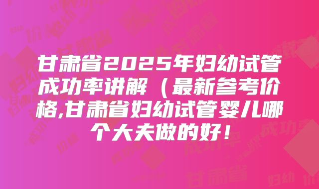 甘肃省2025年妇幼试管成功率讲解(最新参考价格,甘肃省妇幼试管婴儿哪个大夫做的好!