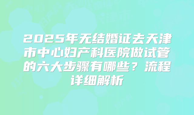 2025年无结婚证去天津市中心妇产科医院做试管的六大步骤有哪些？流程详细解析