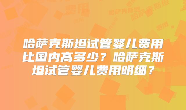 哈萨克斯坦试管婴儿费用比国内高多少?哈萨克斯坦试管婴儿费用明细?