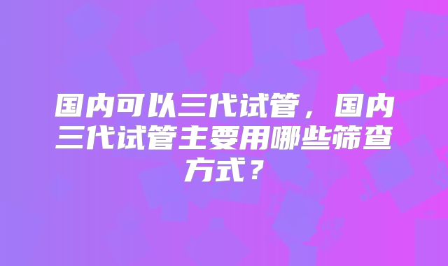 国内可以三代试管，国内三代试管主要用哪些筛查方式？