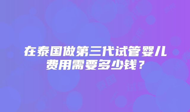在泰国做第三代试管婴儿费用需要多少钱？