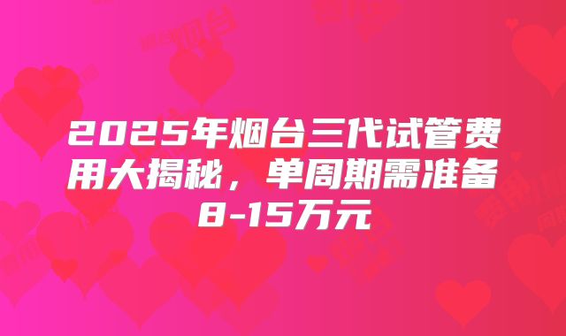 2025年烟台三代试管费用大揭秘，单周期需准备8-15万元