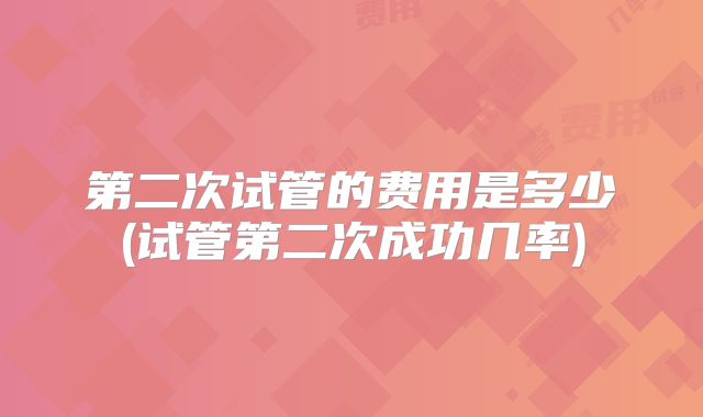 第二次试管的费用是多少(试管第二次成功几率)