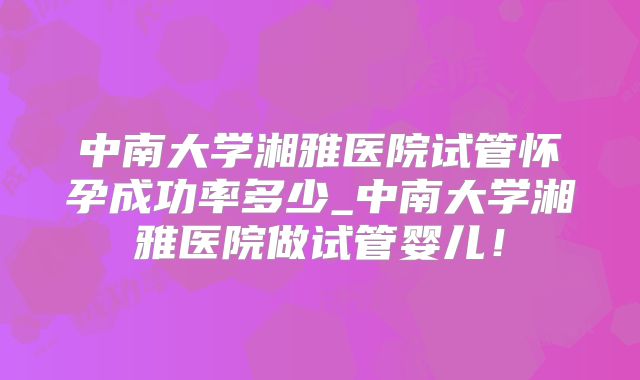 中南大学湘雅医院试管怀孕成功率多少_中南大学湘雅医院做试管婴儿！