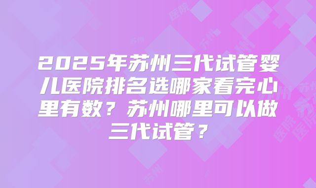 2025年苏州三代试管婴儿医院排名选哪家看完心里有数？苏州哪里可以做三代试管？