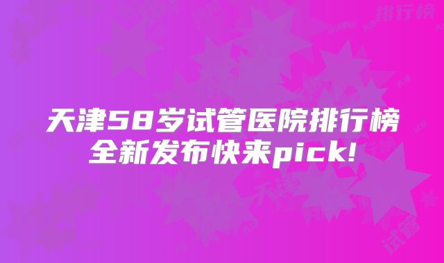 天津58岁试管医院排行榜全新发布快来pick!