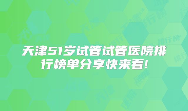 天津51岁试管试管医院排行榜单分享快来看!