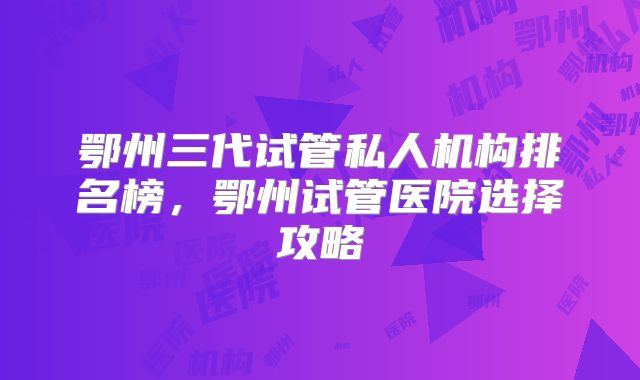 鄂州三代试管私人机构排名榜,鄂州试管医院选择攻略