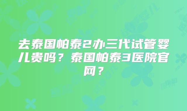 去泰国帕泰2办三代试管婴儿贵吗？泰国帕泰3医院官网？