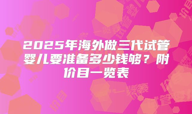 2025年海外做三代试管婴儿要准备多少钱够？附价目一览表